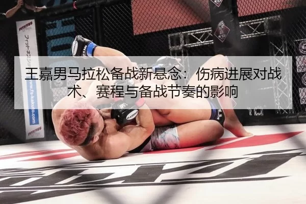 王嘉男马拉松备战新悬念：伤病进展对战术、赛程与备战节奏的影响