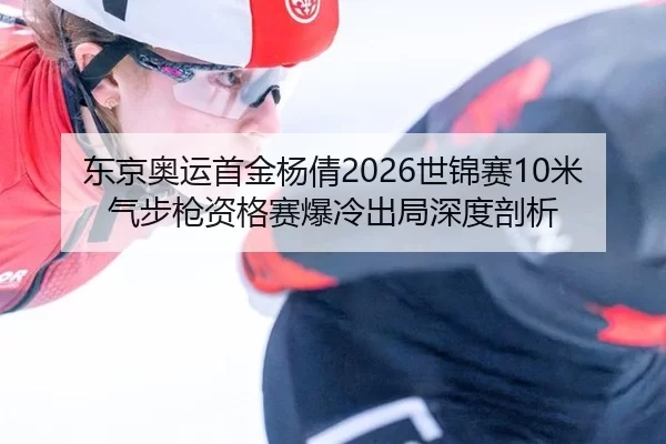 东京奥运首金杨倩2026世锦赛10米气步枪资格赛爆冷出局深度剖析